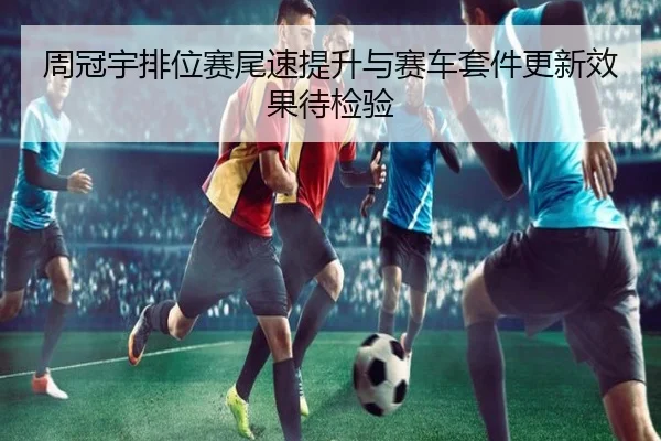 周冠宇排位赛尾速提升与赛车套件更新效果待检验