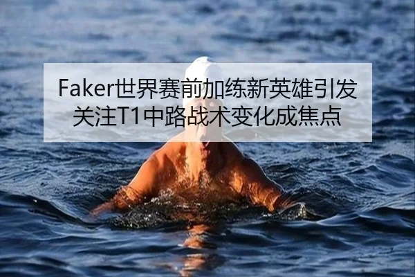 Faker世界赛前加练新英雄引发关注T1中路战术变化成焦点