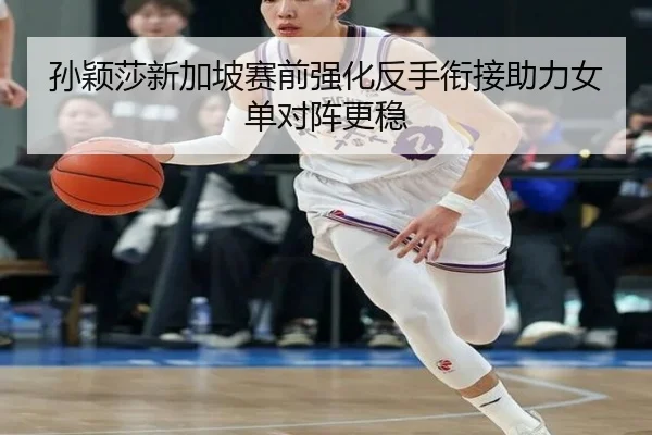 孙颖莎新加坡赛前强化反手衔接助力女单对阵更稳